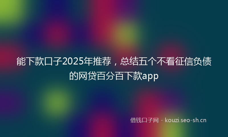 能下款口子2025年推荐,总结五个不看征信负债的网贷百分百下款app