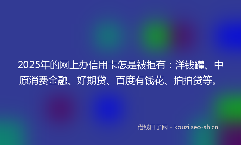 2025年的网上办信用卡怎是被拒有：洋钱罐、中原消费金融、好期贷、百度有钱花、拍拍贷等。