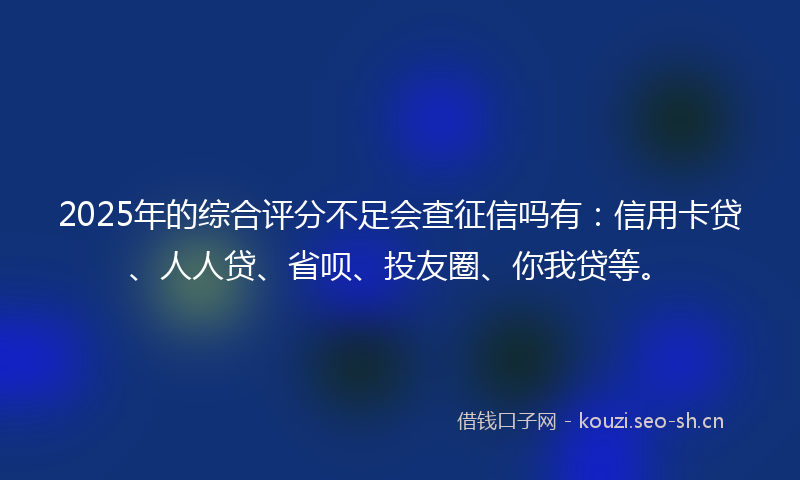2025年的综合评分不足会查征信吗有：信用卡贷、人人贷、省呗、投友圈、你我贷等。