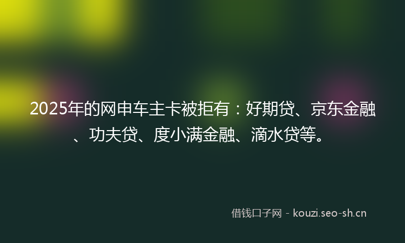 2025年的网申车主卡被拒有：好期贷、京东金融、功夫贷、度小满金融、滴水贷等。