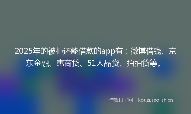 2025年的被拒还能借款的app有：微博借钱、京东金融、惠商贷、51人品贷、拍拍贷等。
