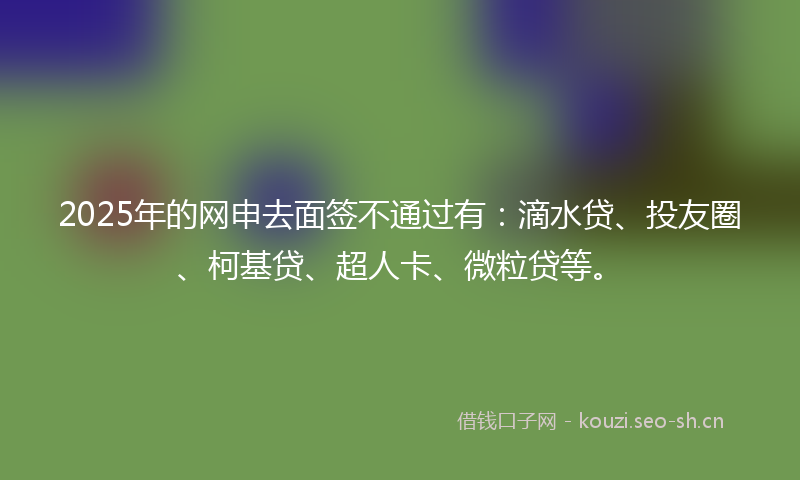 2025年的网申去面签不通过有:滴水贷、投友圈、柯基贷、超人卡、微粒贷等。