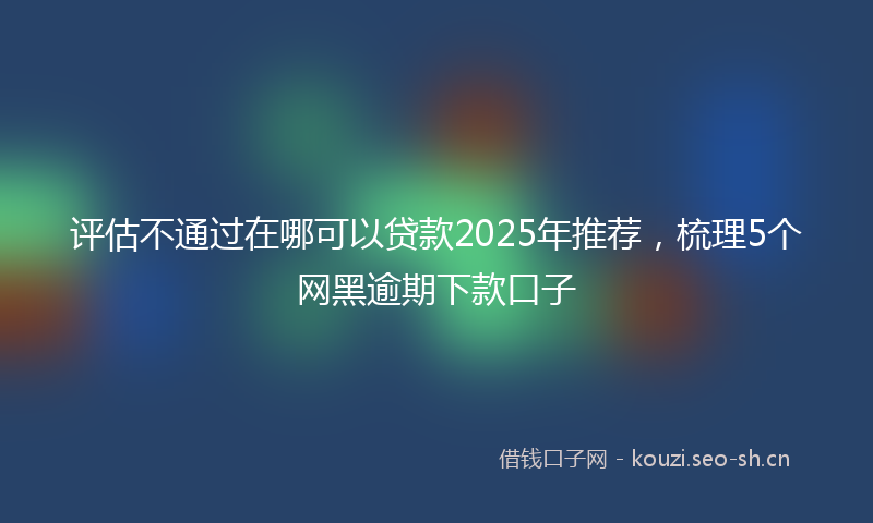 评估不通过在哪可以贷款2025年推荐，梳理5个网黑逾期下款口子