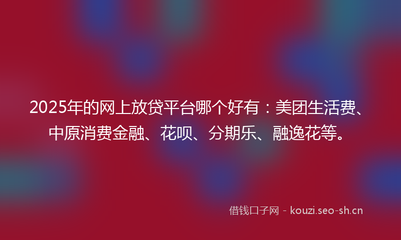 2025年的网上放贷平台哪个好有：美团生活费、中原消费金融、花呗、分期乐、融逸花等。
