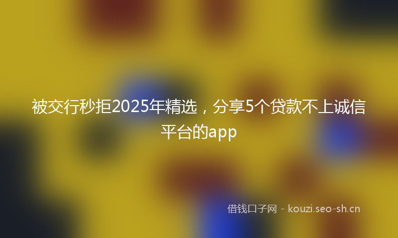 被交行秒拒2025年精选，分享5个贷款不上诚信平台的app