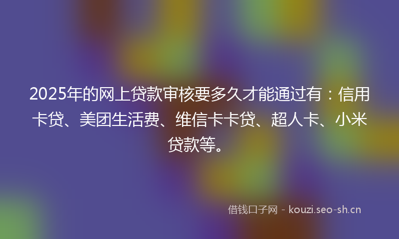 2025年的网上贷款审核要多久才能通过有：信用卡贷、美团生活费、维信卡卡贷、超人卡、小米贷款等。