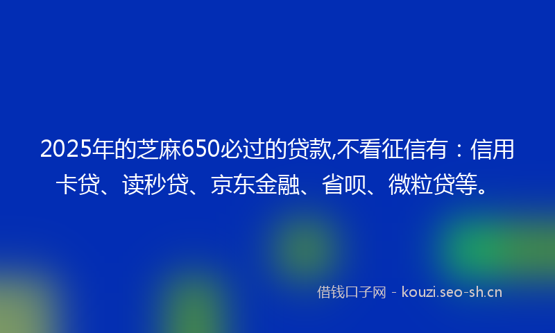 2025年的芝麻650必过的贷款,不看征信有:信用卡贷、读秒贷、京东金融、省呗、微粒贷等。