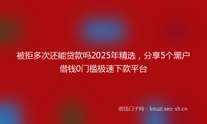 被拒多次还能贷款吗2025年精选，分享5个黑户借钱0门槛极速下款平台