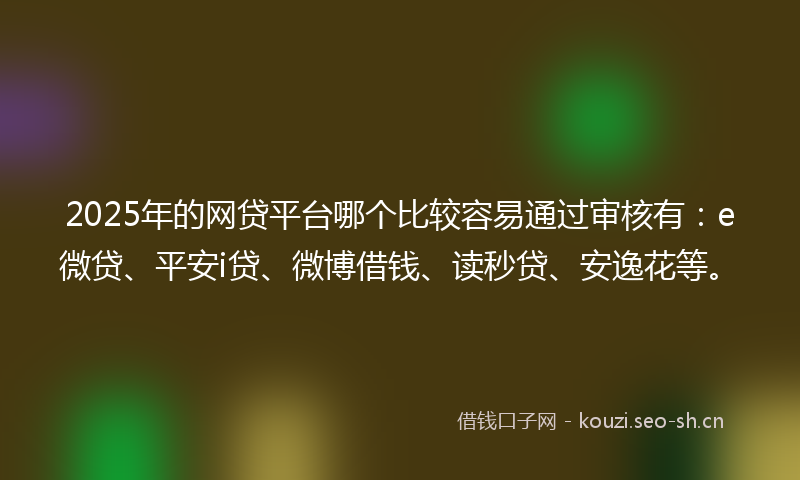 2025年的网贷平台哪个比较容易通过审核有：e微贷、平安i贷、微博借钱、读秒贷、安逸花等。