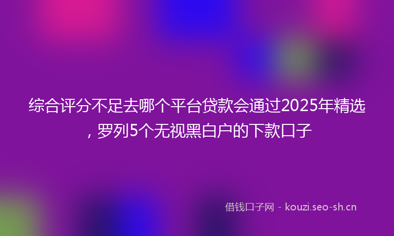 综合评分不足去哪个平台贷款会通过2025年精选，罗列5个无视黑白户的下款口子