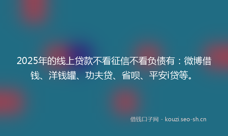 2025年的线上贷款不看征信不看负债有：微博借钱、洋钱罐、功夫贷、省呗、平安i贷等。