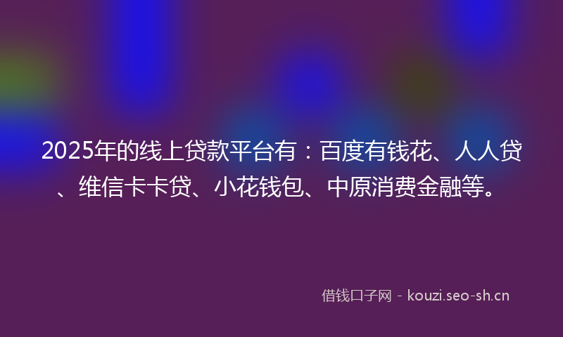2025年的线上贷款平台有：百度有钱花、人人贷、维信卡卡贷、小花钱包、中原消费金融等。