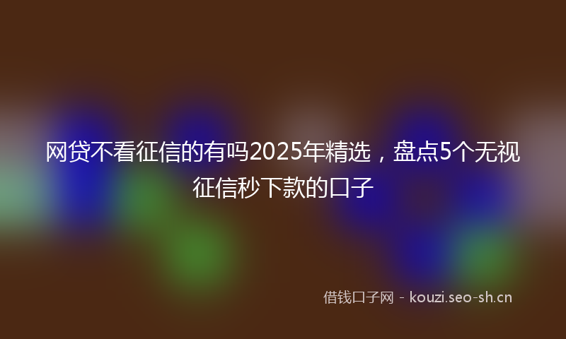 网贷不看征信的有吗2025年精选，盘点5个无视征信秒下款的口子