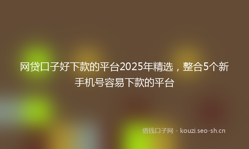 网贷口子好下款的平台2025年精选，整合5个新手机号容易下款的平台