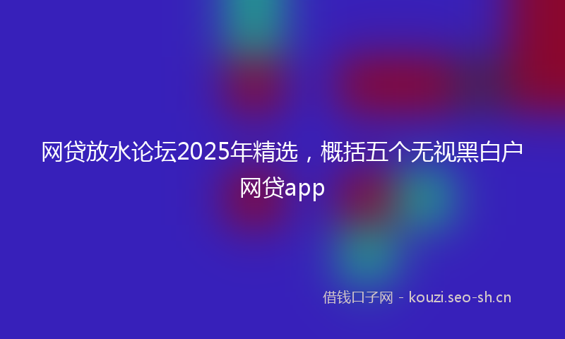 网贷放水论坛2025年精选，概括五个无视黑白户网贷app