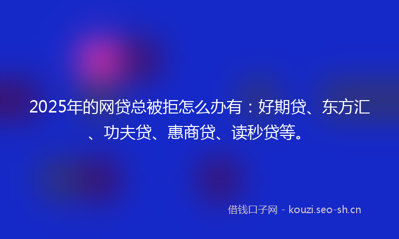 2025年的网贷总被拒怎么办有：好期贷、东方汇、功夫贷、惠商贷、读秒贷等。