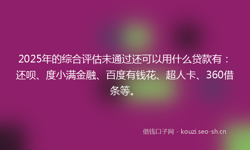 2025年的综合评估未通过还可以用什么贷款有：还呗、度小满金融、百度有钱花、超人卡、360借条等。
