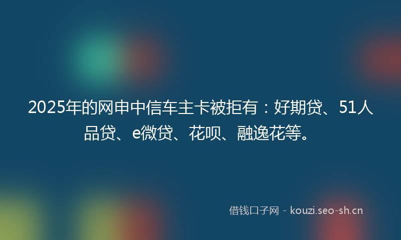 2025年的网申中信车主卡被拒有:好期贷、51人品贷、e微贷、花呗、融逸花等。