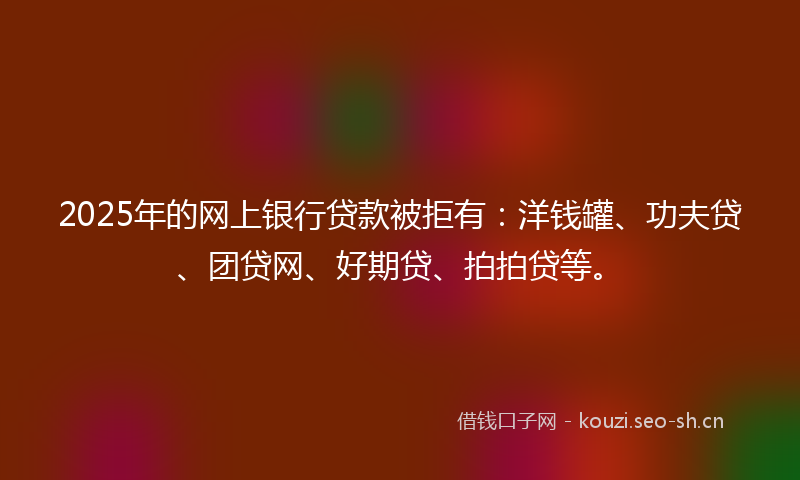 2025年的网上银行贷款被拒有：洋钱罐、功夫贷、团贷网、好期贷、拍拍贷等。