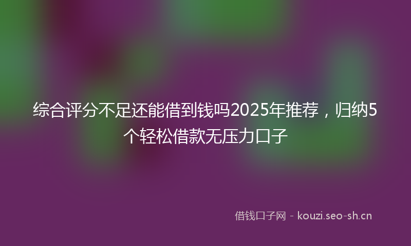 综合评分不足还能借到钱吗2025年推荐，归纳5个轻松借款无压力口子
