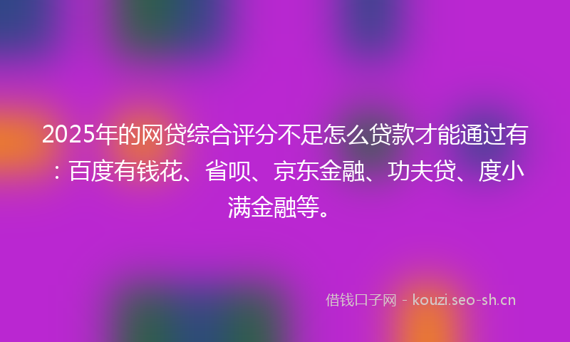 2025年的网贷综合评分不足怎么贷款才能通过有:百度有钱花、省呗、京东金融、功夫贷、度小满金融等。