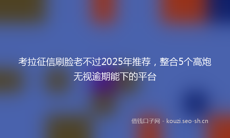 考拉征信刷脸老不过2025年推荐，整合5个高炮无视逾期能下的平台