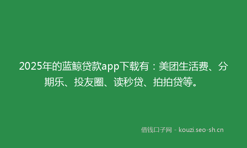 2025年的蓝鲸贷款app下载有：美团生活费、分期乐、投友圈、读秒贷、拍拍贷等。