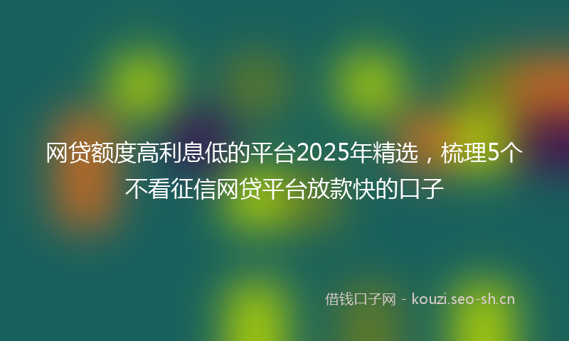 网贷额度高利息低的平台2025年精选，梳理5个不看征信网贷平台放款快的口子