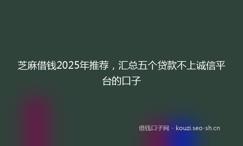 芝麻借钱2025年推荐，汇总五个贷款不上诚信平台的口子
