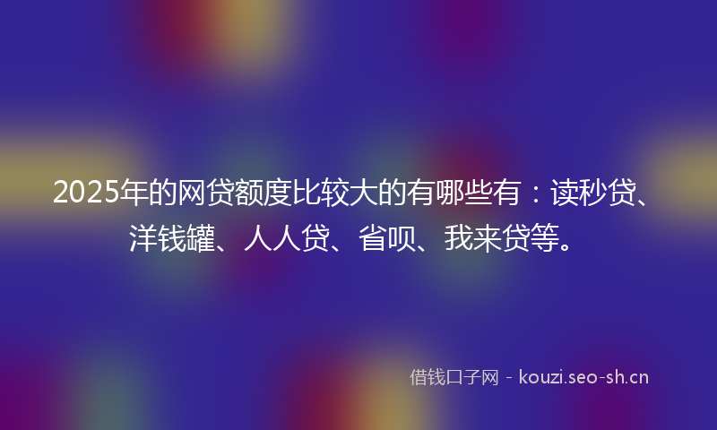 2025年的网贷额度比较大的有哪些有：读秒贷、洋钱罐、人人贷、省呗、我来贷等。