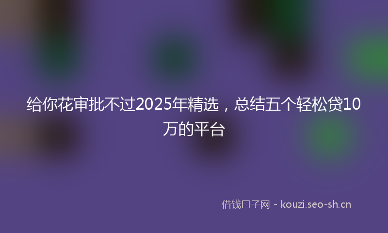给你花审批不过2025年精选，总结五个轻松贷10万的平台