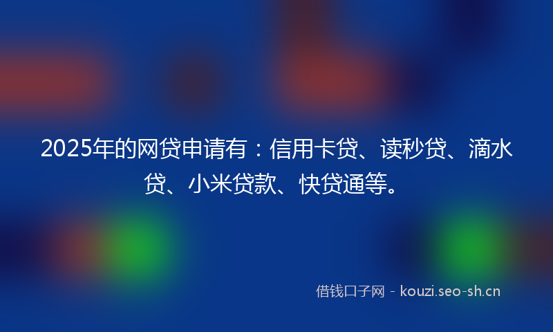 2025年的网贷申请有：信用卡贷、读秒贷、滴水贷、小米贷款、快贷通等。
