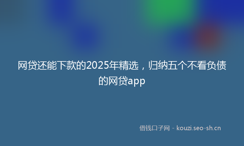 网贷还能下款的2025年精选，归纳五个不看负债的网贷app