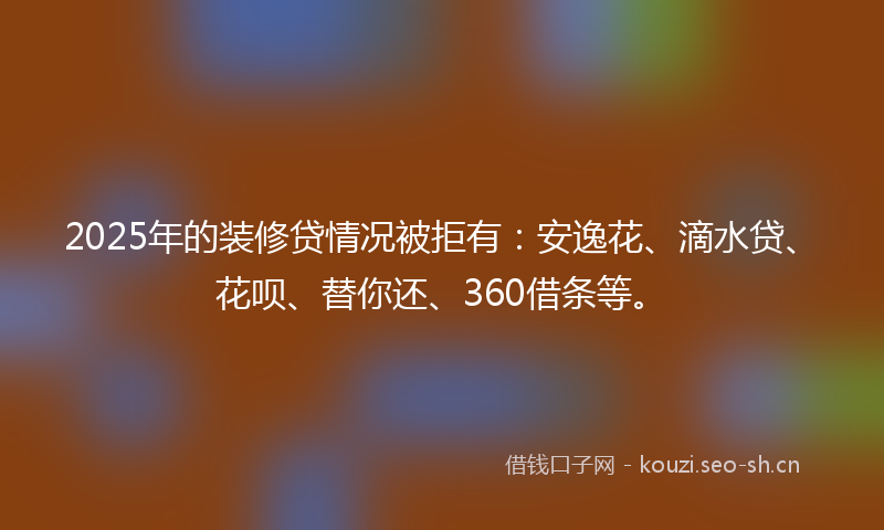 2025年的装修贷情况被拒有：安逸花、滴水贷、花呗、替你还、360借条等。