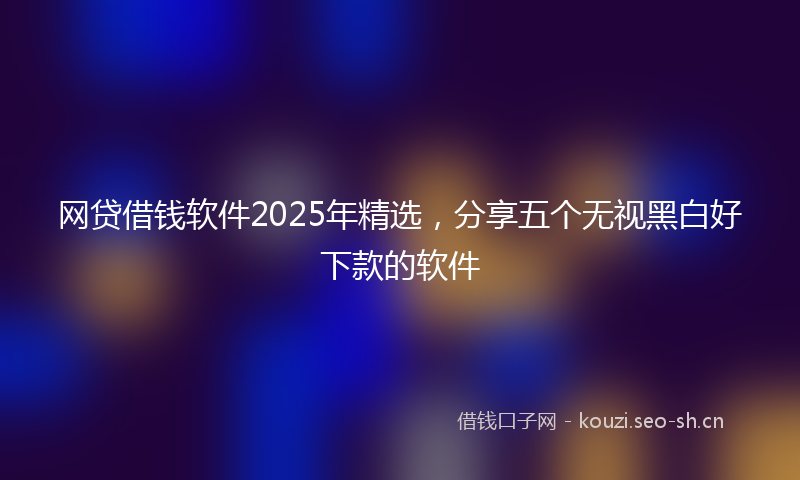 网贷借钱软件2025年精选，分享五个无视黑白好下款的软件