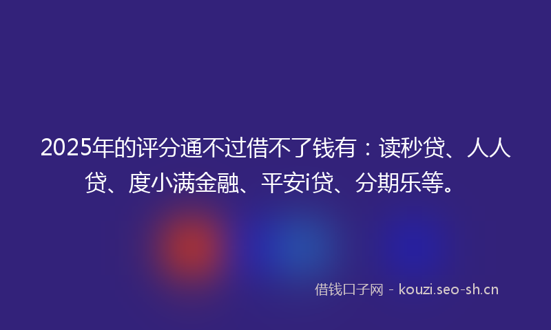 2025年的评分通不过借不了钱有：读秒贷、人人贷、度小满金融、平安i贷、分期乐等。
