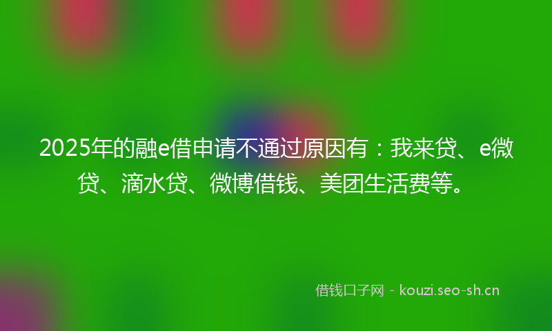 2025年的融e借申请不通过原因有：我来贷、e微贷、滴水贷、微博借钱、美团生活费等。