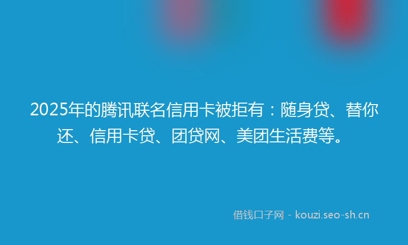 2025年的腾讯联名信用卡被拒有：随身贷、替你还、信用卡贷、团贷网、美团生活费等。