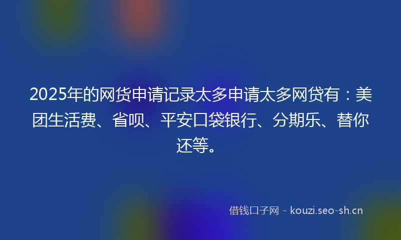 2025年的网货申请记录太多申请太多网贷有：美团生活费、省呗、平安口袋银行、分期乐、替你还等。