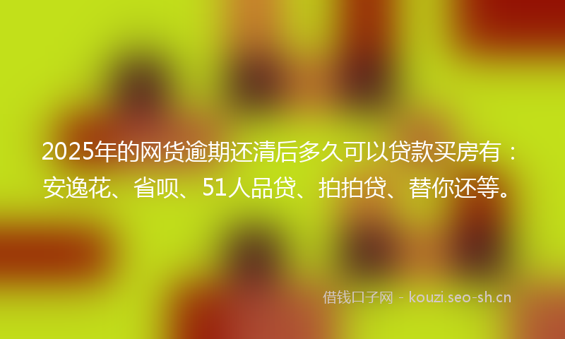 2025年的网货逾期还清后多久可以贷款买房有：安逸花、省呗、51人品贷、拍拍贷、替你还等。