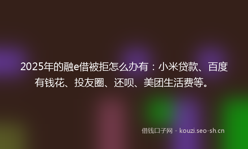 2025年的融e借被拒怎么办有：小米贷款、百度有钱花、投友圈、还呗、美团生活费等。