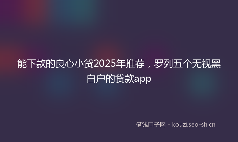 能下款的良心小贷2025年推荐，罗列五个无视黑白户的贷款app