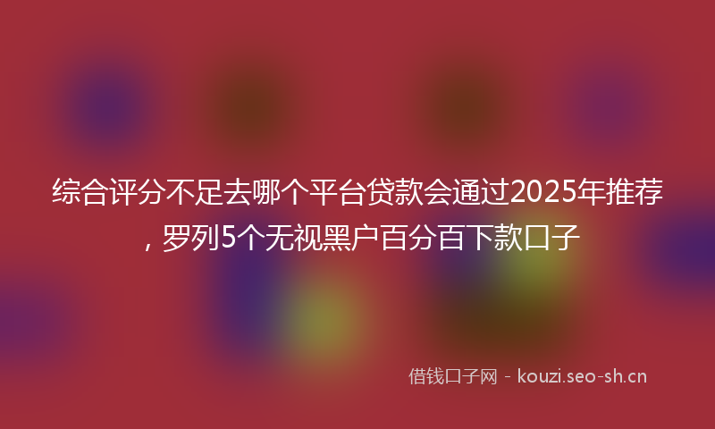 综合评分不足去哪个平台贷款会通过2025年推荐，罗列5个无视黑户百分百下款口子