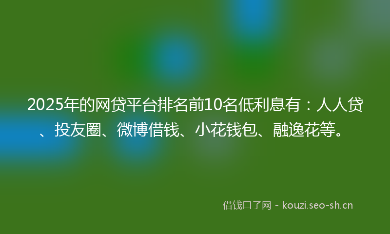 2025年的网贷平台排名前10名低利息有：人人贷、投友圈、微博借钱、小花钱包、融逸花等。