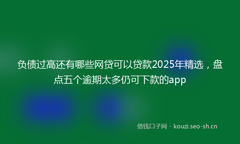 负债过高还有哪些网贷可以贷款2025年精选，盘点五个逾期太多仍可下款的app