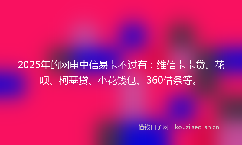 2025年的网申中信易卡不过有:维信卡卡贷、花呗、柯基贷、小花钱包、360借条等。