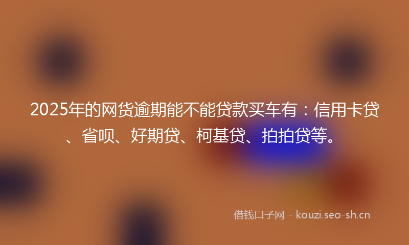2025年的网货逾期能不能贷款买车有：信用卡贷、省呗、好期贷、柯基贷、拍拍贷等。