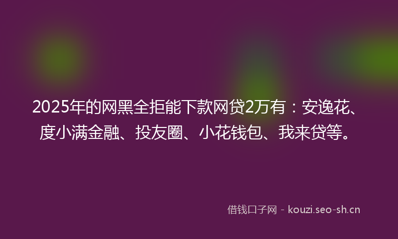2025年的网黑全拒能下款网贷2万有：安逸花、度小满金融、投友圈、小花钱包、我来贷等。