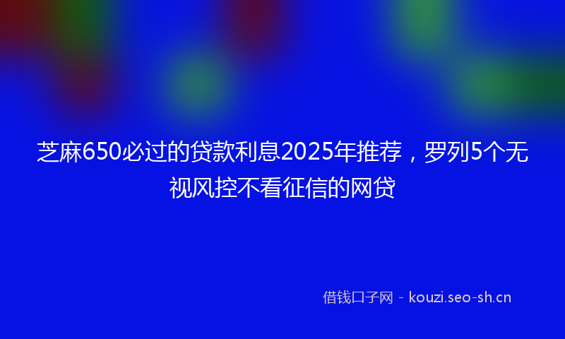 芝麻650必过的贷款利息2025年推荐，罗列5个无视风控不看征信的网贷