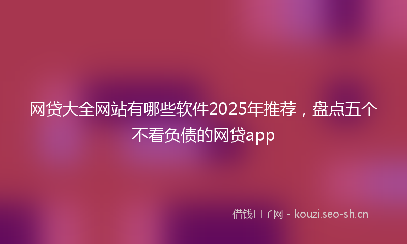 网贷大全网站有哪些软件2025年推荐,盘点五个不看负债的网贷app